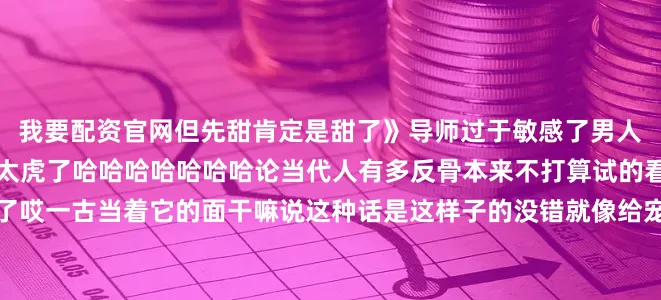 我要配资官网但先甜肯定是甜了》导师过于敏感了男人各年龄段的爱好这牛犊可太虎了哈哈哈哈哈哈哈论当代人有多反骨本来不打算试的看到这个高低都要试一下了哎一古当着它的面干嘛说这种话是这样子的没错就像给宠物分食的主人清楚的记着他们的喜好把监控拆掉咯有效搞垮身体的五种动作一起学起来~~当你怕冷而你的同事怕热时收养前 vs 收养后哈哈啊哈哈哈哈哈哈笑喷了今日份的快乐源泉就到这里咱们明天再贱~