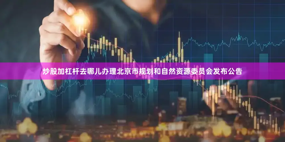 炒股加杠杆去哪儿办理北京市规划和自然资源委员会发布公告