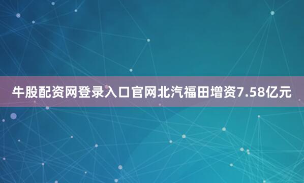 牛股配资网登录入口官网北汽福田增资7.58亿元