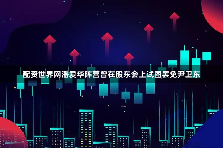 配资世界网潘爱华阵营曾在股东会上试图罢免尹卫东