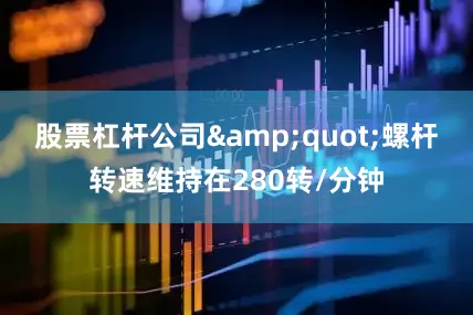 股票杠杆公司&quot;螺杆转速维持在280转/分钟