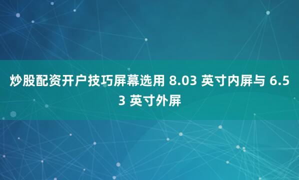 炒股配资开户技巧屏幕选用 8.03 英寸内屏与 6.53 英寸外屏