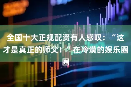 全国十大正规配资有人感叹：“这才是真正的师父！”在冷漠的娱乐圈